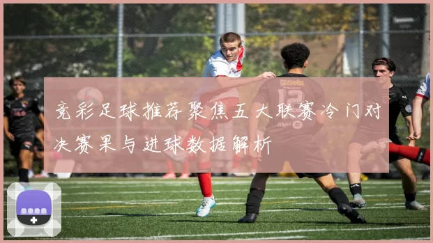 竞彩足球推荐聚焦五大联赛冷门对决赛果与进球数据解析