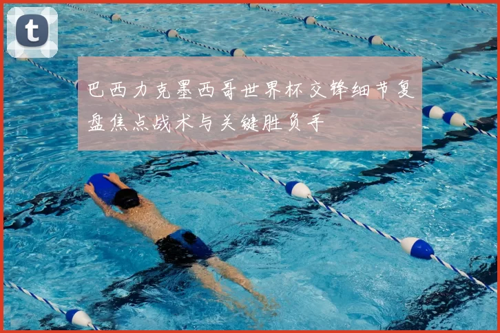 巴西力克墨西哥世界杯交锋细节复盘焦点战术与关键胜负手