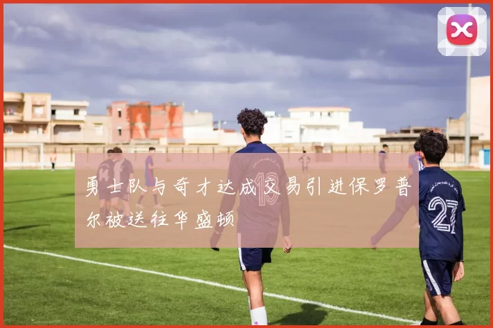 勇士队与奇才达成交易引进保罗普尔被送往华盛顿