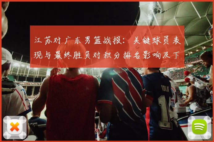 江苏对广东男篮战报：关键球员表现与最终胜负对积分排名影响及下一轮看点