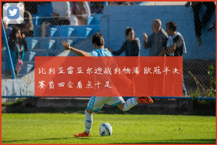 比利亚雷亚尔迎战利物浦 欧冠半决赛首回合看点十足