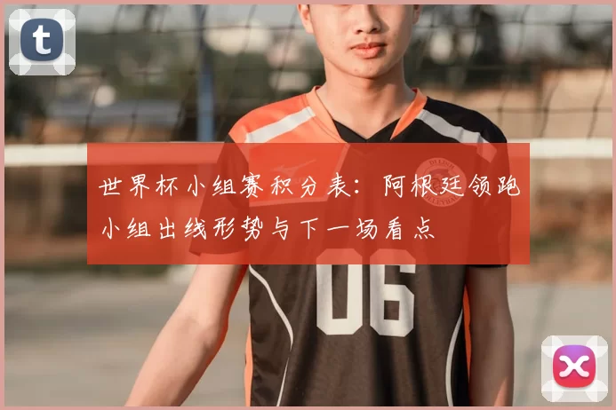世界杯小组赛积分表：阿根廷领跑小组出线形势与下一场看点