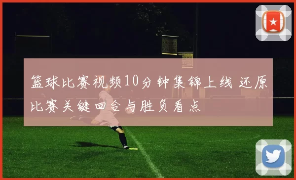篮球比赛视频10分钟集锦上线 还原比赛关键回合与胜负看点