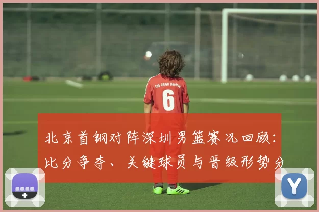 北京首钢对阵深圳男篮赛况回顾：比分争夺、关键球员与晋级形势分析