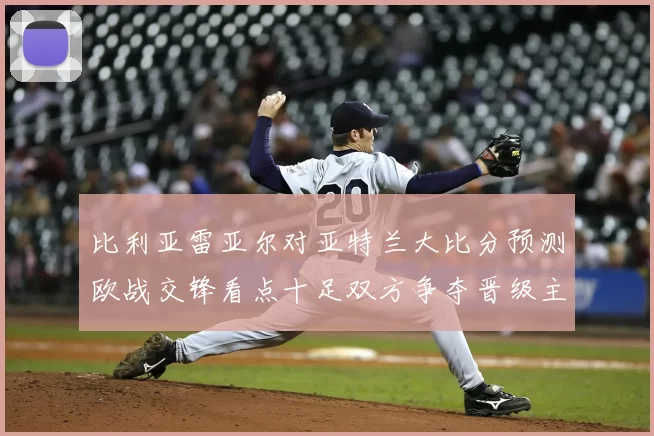 比利亚雷亚尔对亚特兰大比分预测欧战交锋看点十足双方争夺晋级主动权