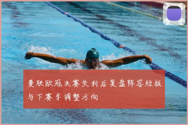 曼联欧冠决赛失利后复盘阵容短板与下赛季调整方向