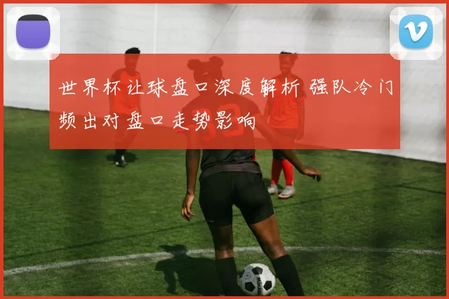 世界杯让球盘口深度解析 强队冷门频出对盘口走势影响