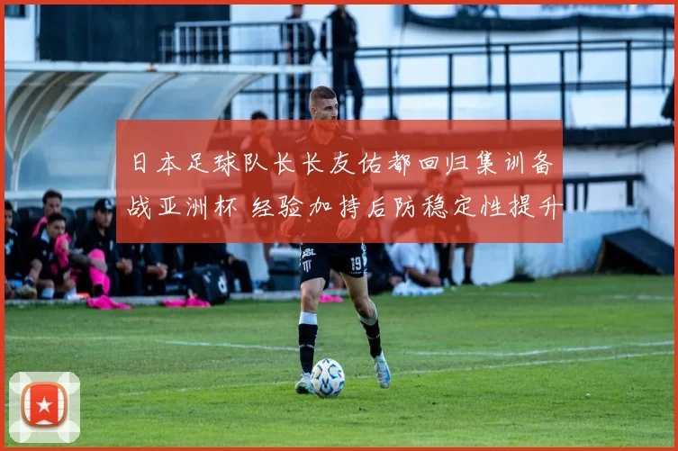 日本足球队长长友佑都回归集训备战亚洲杯 经验加持后防稳定性提升