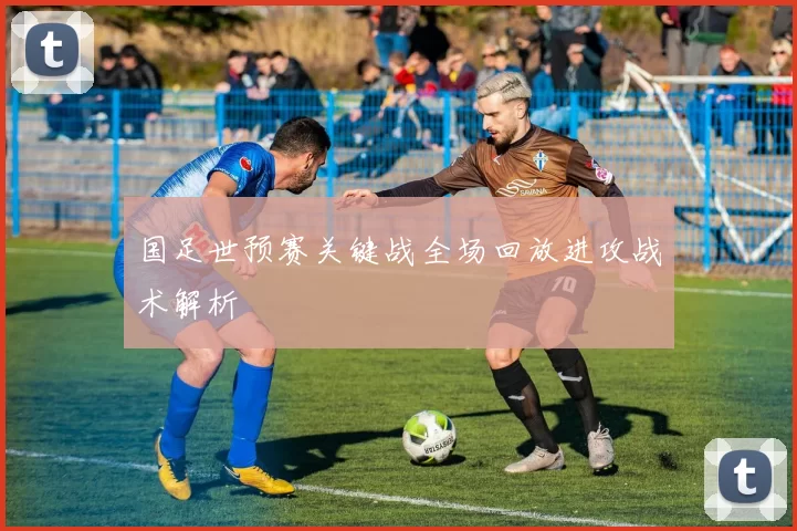 国足世预赛关键战全场回放进攻战术解析