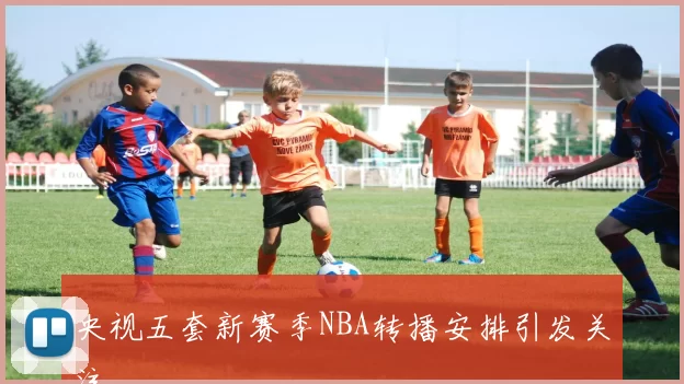 央视五套新赛季NBA转播安排引发关注