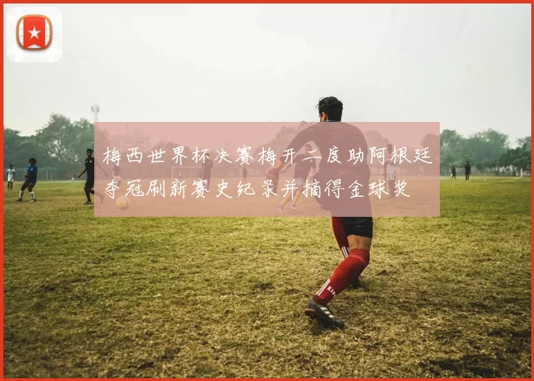 梅西世界杯决赛梅开二度助阿根廷夺冠刷新赛史纪录并摘得金球奖