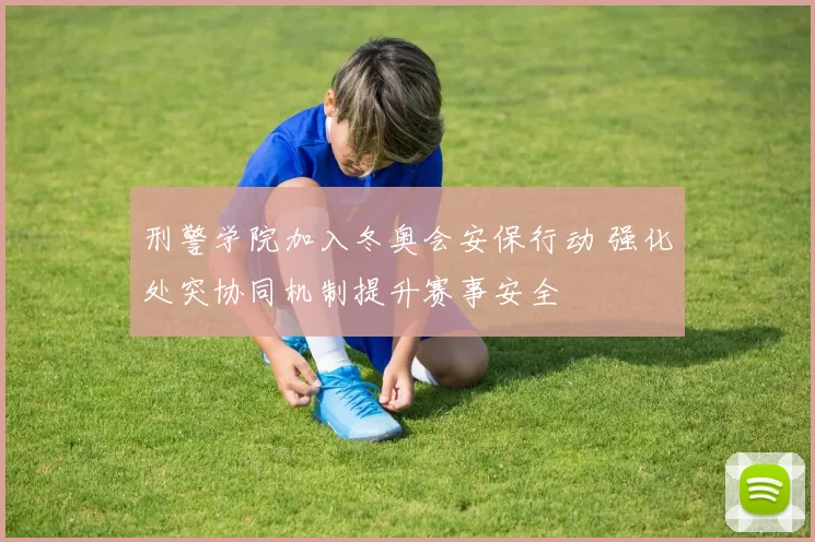 刑警学院加入冬奥会安保行动 强化处突协同机制提升赛事安全