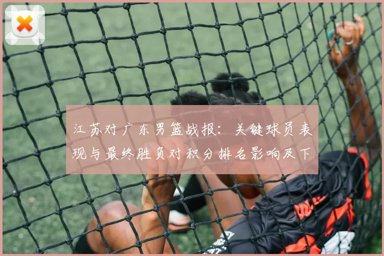 江苏对广东男篮战报：关键球员表现与最终胜负对积分排名影响及下一轮看点