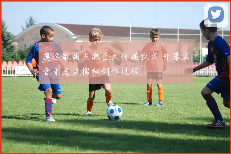 奥运歌曲点燃圣火传递仪式 开幕式音乐总监揭秘创作过程