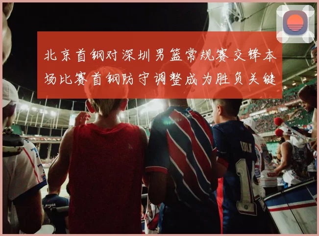 北京首钢对深圳男篮常规赛交锋本场比赛首钢防守调整成为胜负关键