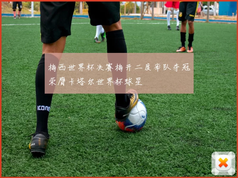 梅西世界杯决赛梅开二度率队夺冠荣膺卡塔尔世界杯球星
