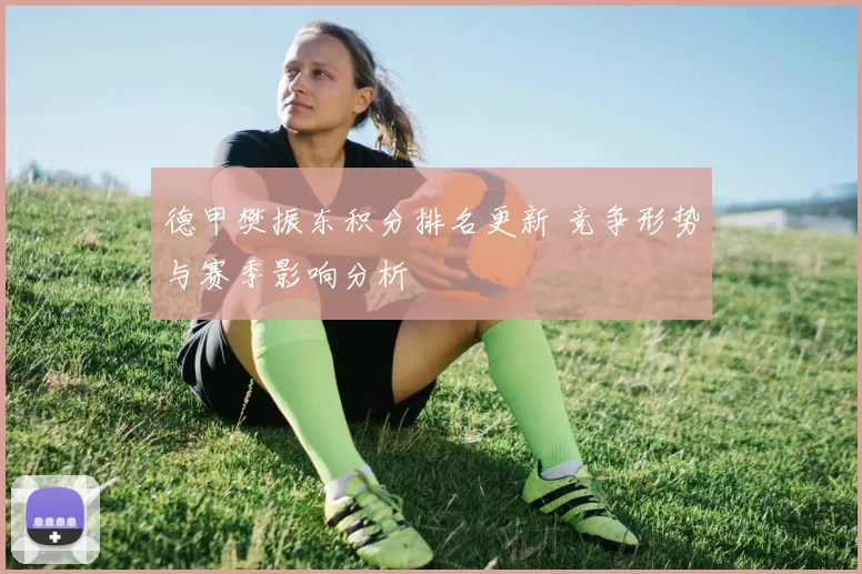 德甲樊振东积分排名更新 竞争形势与赛季影响分析