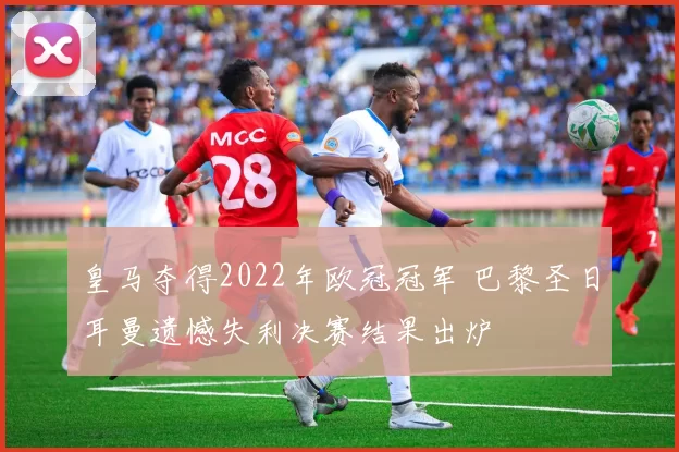 皇马夺得2022年欧冠冠军 巴黎圣日耳曼遗憾失利决赛结果出炉