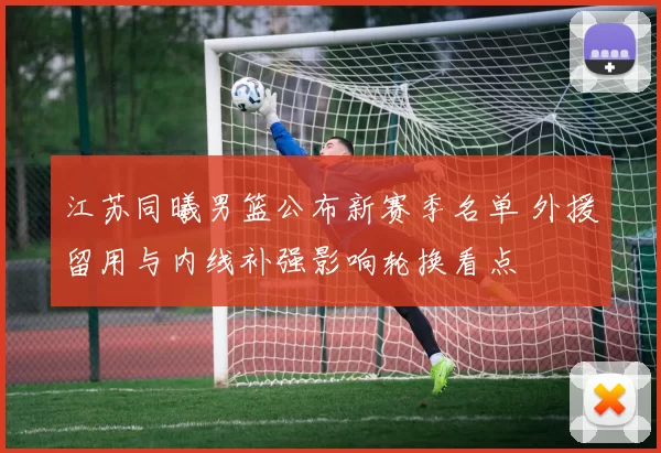 江苏同曦男篮公布新赛季名单 外援留用与内线补强影响轮换看点