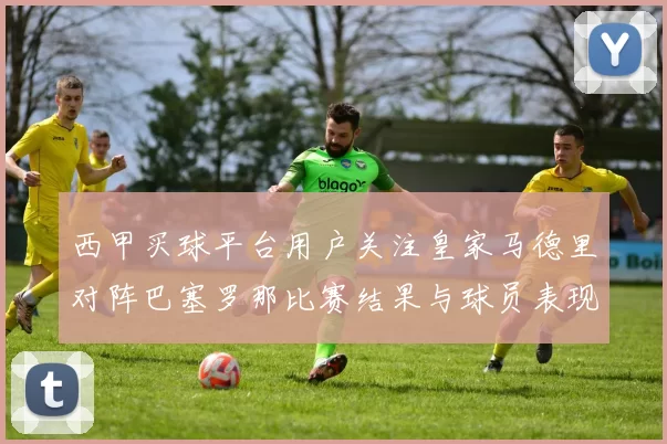 西甲买球平台用户关注皇家马德里对阵巴塞罗那比赛结果与球员表现